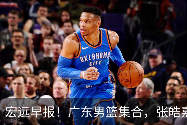 宏远早报！广东男篮集合，张皓嘉归队，徐杰美国特训，胡明轩杜润旺养伤，主教练未见身影！