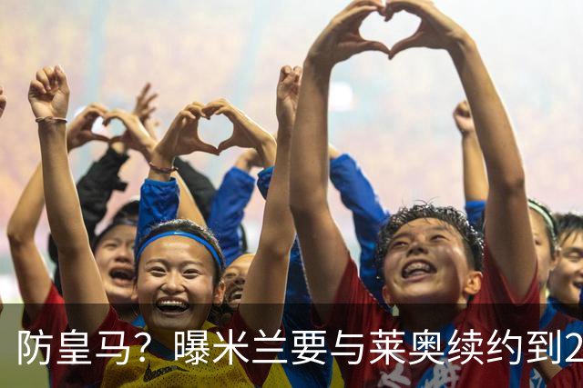 防皇马？曝米兰要与莱奥续约到2027 违约金升到2亿